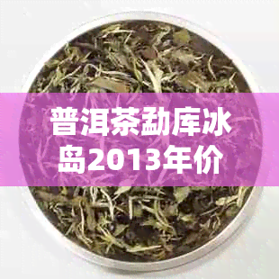 普洱茶勐库冰岛2013年价格及古树生茶最新行情