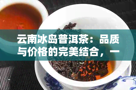 云南冰岛普洱茶：品质与价格的完美结合，一斤多少钱？