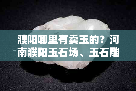 濮阳哪里有卖玉的？河南濮阳玉石场、玉石雕刻店、收玉与鉴定点一览。