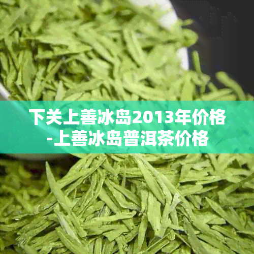 下关上善冰岛2013年价格-上善冰岛普洱茶价格