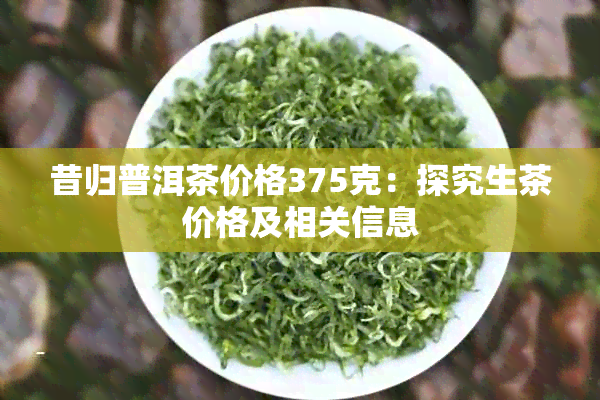 昔归普洱茶价格375克：探究生茶价格及相关信息