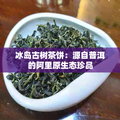 冰岛古树茶饼：源自普洱的阿里原生态珍品