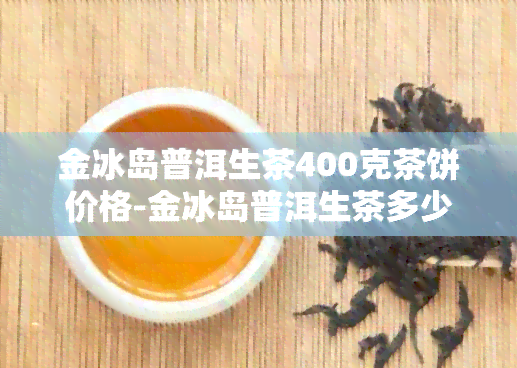 金冰岛普洱生茶400克茶饼价格-金冰岛普洱生茶多少钱