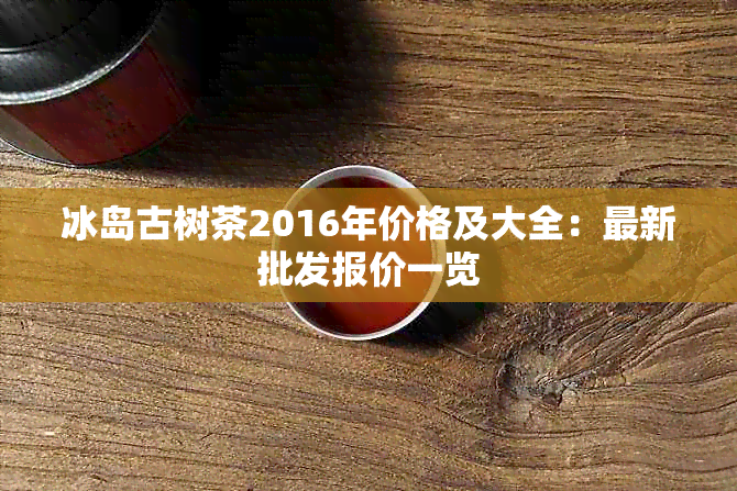 冰岛古树茶2016年价格及大全：最新批发报价一览