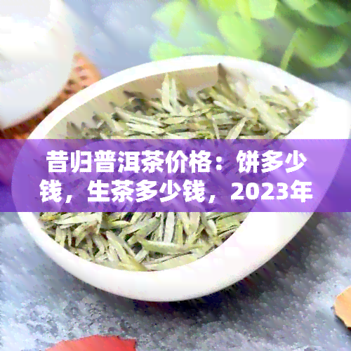 昔归普洱茶价格：饼多少钱，生茶多少钱，2023年多少钱一斤