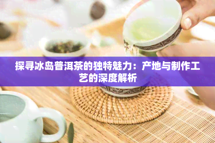 探寻冰岛普洱茶的独特魅力：产地与制作工艺的深度解析