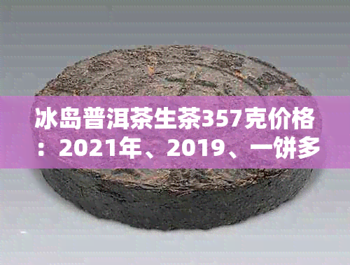 冰岛普洱茶生茶357克价格：2021年、2019、一饼多少钱？