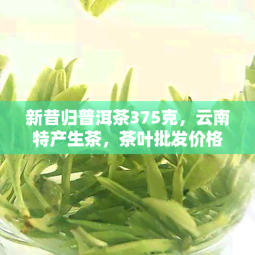 新昔归普洱茶375克，云南特产生茶，茶叶批发价格及功效解析