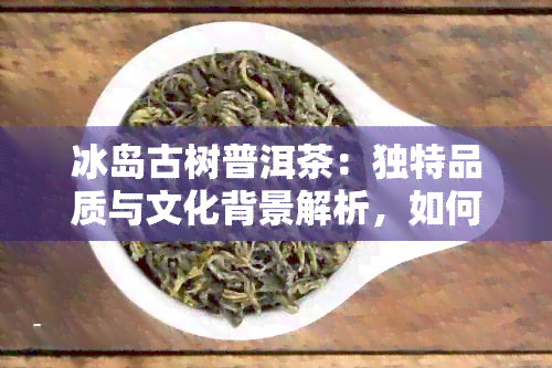 冰岛古树普洱茶：独特品质与文化背景解析，如何品鉴与选购指南