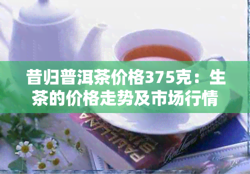 昔归普洱茶价格375克：生茶的价格走势及市场行情分析