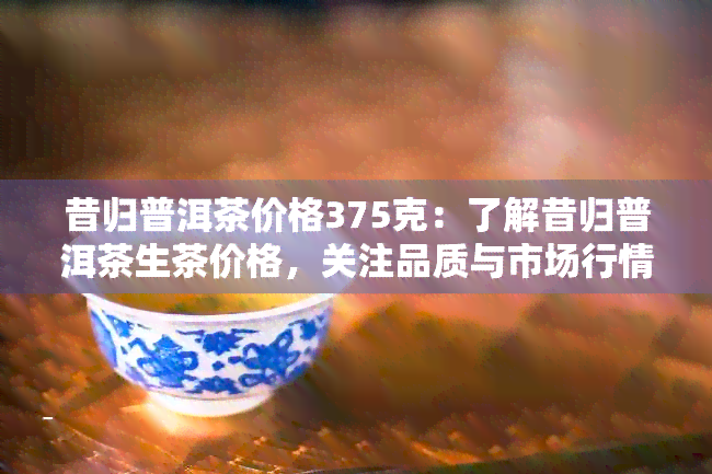 昔归普洱茶价格375克：了解昔归普洱茶生茶价格，关注品质与市场行情。