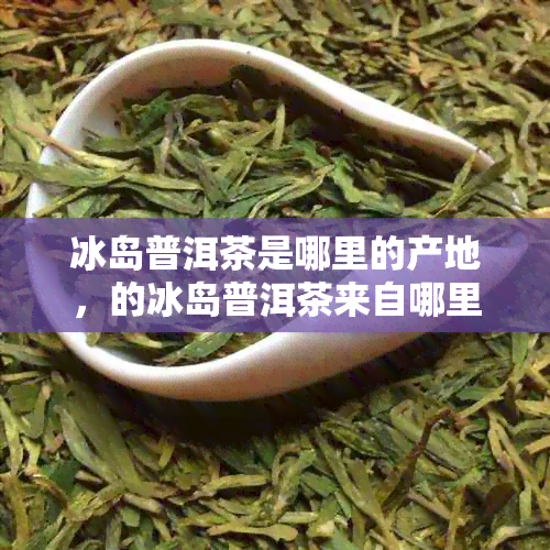 冰岛普洱茶是哪里的产地，的冰岛普洱茶来自哪里？