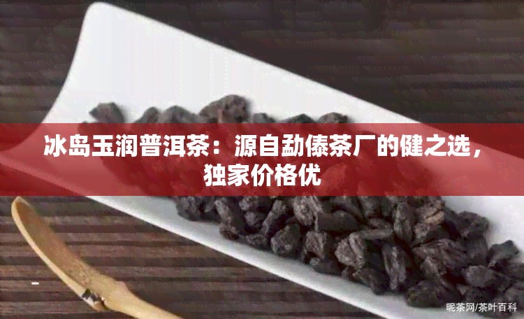 冰岛玉润普洱茶：源自勐傣茶厂的健之选，独家价格优