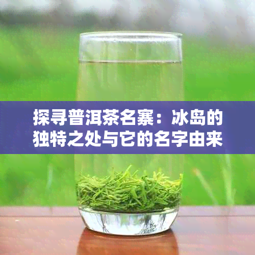 探寻普洱茶名寨：冰岛的独特之处与它的名字由来