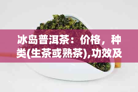 冰岛普洱茶：价格，种类(生茶或熟茶),功效及作用，档次，详细信息