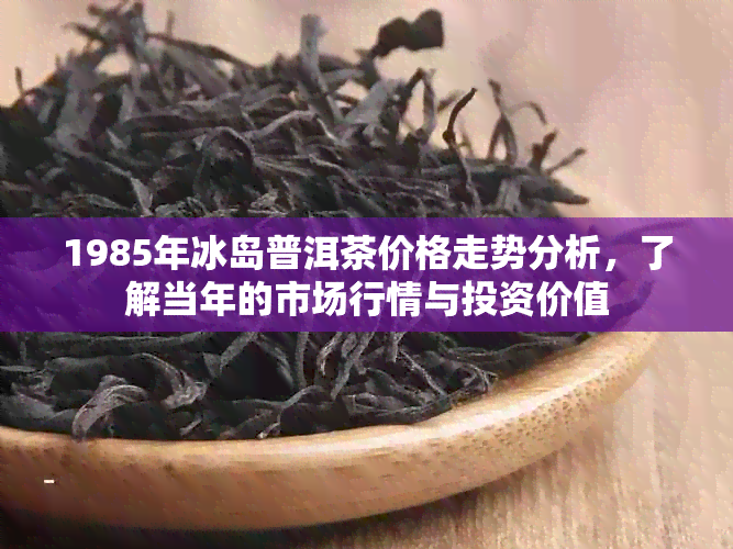 1985年冰岛普洱茶价格走势分析，了解当年的市场行情与投资价值