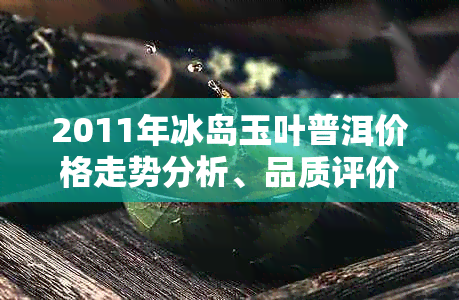 2011年冰岛玉叶普洱价格走势分析、品质评价与购买指南