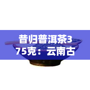 昔归普洱茶375克：云南古树茶叶的价格解析与品鉴指南