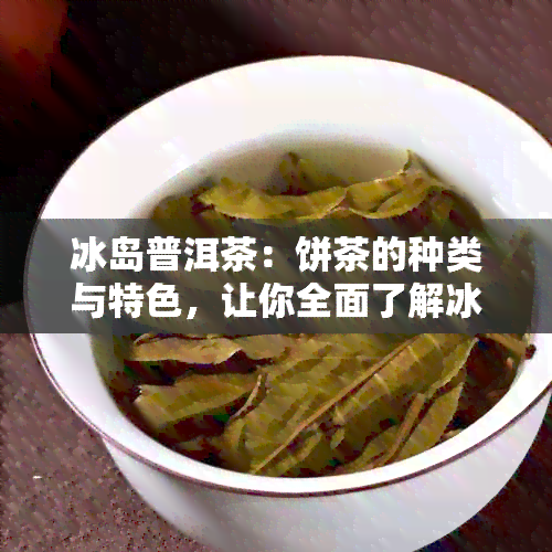 冰岛普洱茶：饼茶的种类与特色，让你全面了解冰岛普洱茶的不同风味