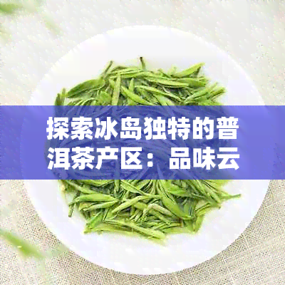 探索冰岛独特的普洱茶产区：品味云南原生态的茶叶魅力