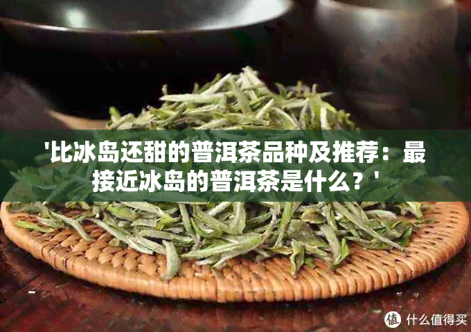 '比冰岛还甜的普洱茶品种及推荐：最接近冰岛的普洱茶是什么？'