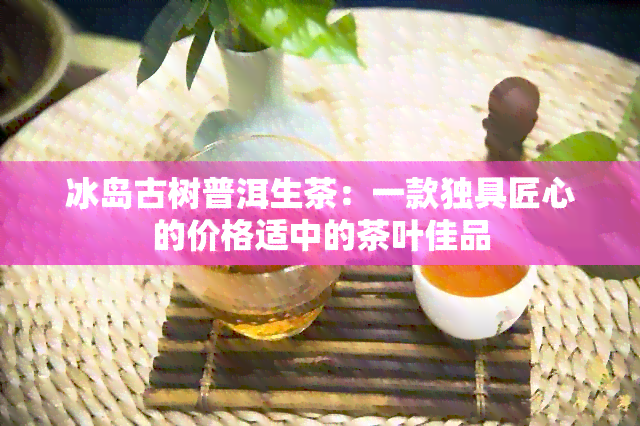 冰岛古树普洱生茶：一款独具匠心的价格适中的茶叶佳品