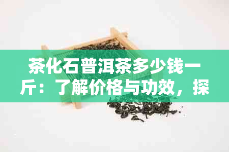 茶化石普洱茶多少钱一斤：了解价格与功效，探究熟茶作用。