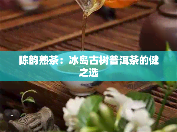 陈韵熟茶：冰岛古树普洱茶的健之选