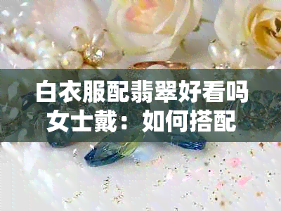 白衣服配翡翠好看吗女士戴：如何搭配与选择饰品