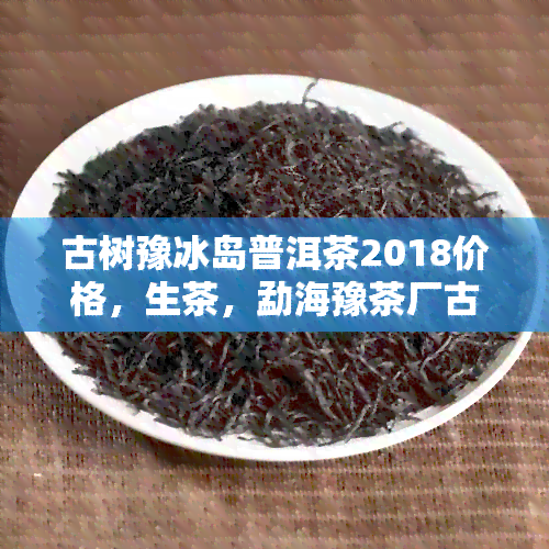 古树豫冰岛普洱茶2018价格，生茶，勐海豫茶厂古树普洱茶