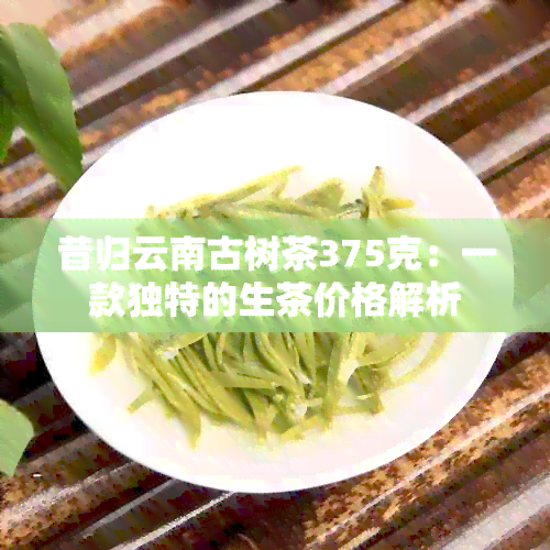 昔归云南古树茶375克：一款独特的生茶价格解析