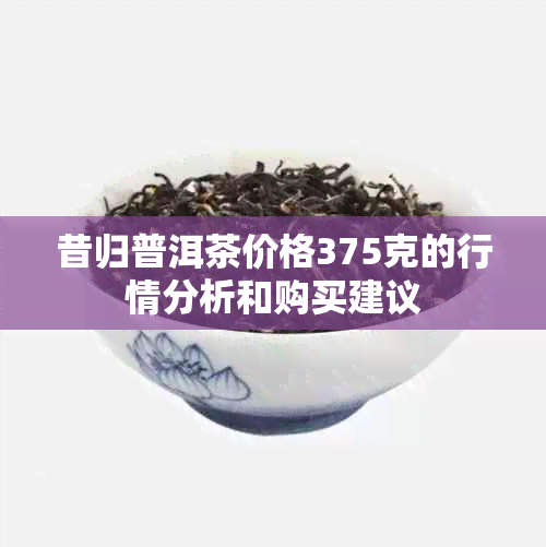 昔归普洱茶价格375克的行情分析和购买建议