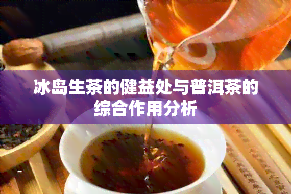 冰岛生茶的健益处与普洱茶的综合作用分析