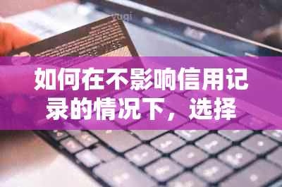 如何在不影响信用记录的情况下，选择最合适的信用卡进行协商还款？