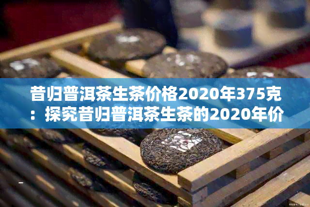 昔归普洱茶生茶价格2020年375克：探究昔归普洱茶生茶的2020年价格与特点