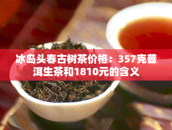 冰岛头春古树茶价格：357克普洱生茶和1810元的含义