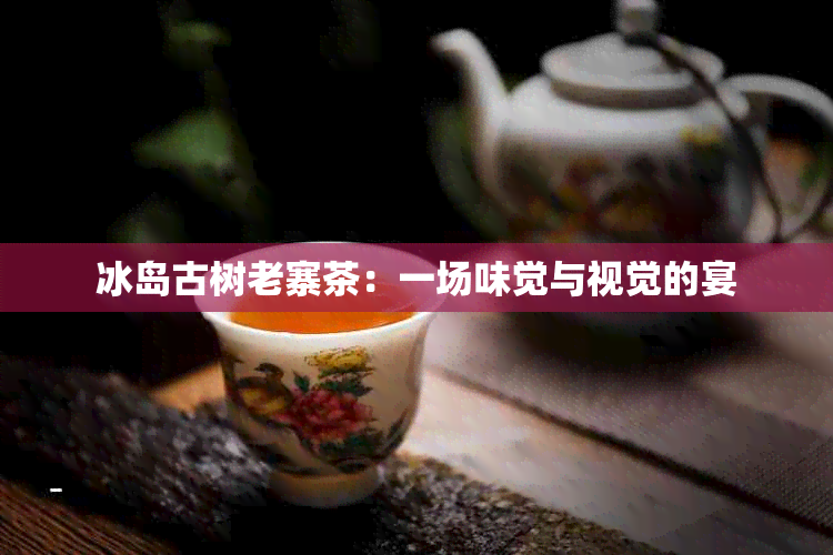 冰岛古树老寨茶：一场味觉与视觉的宴