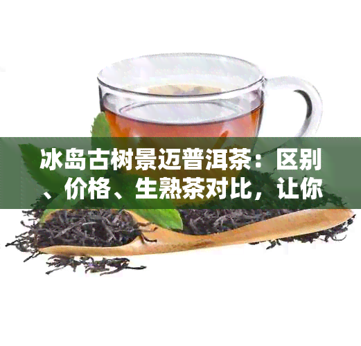 冰岛古树景迈普洱茶：区别、价格、生熟茶对比，让你一目了然！