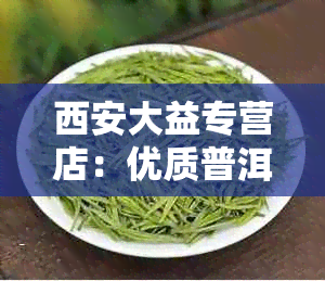 西安大益专营店：优质普洱茶，电话地址详细，欢迎光临！