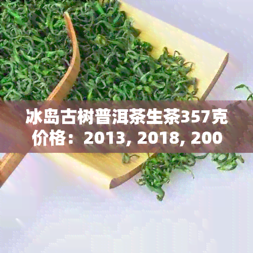 冰岛古树普洱茶生茶357克价格：2013, 2018, 2009年的价格是多少？