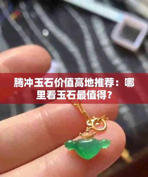 腾冲玉石价值高地推荐：哪里看玉石最值得？