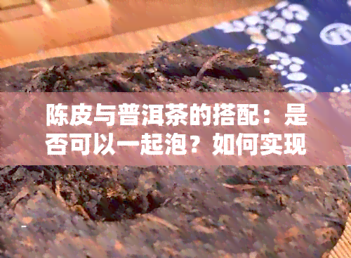 陈皮与普洱茶的搭配：是否可以一起泡？如何实现效果？