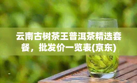 云南古树茶王普洱茶精选套餐，批发价一览表(京东)