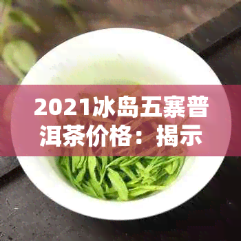 2021冰岛五寨普洱茶价格：揭示哪五寨的普洱茶最贵