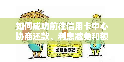 如何成功前往信用卡中心协商还款、利息减免和额度调整？一份全面指南