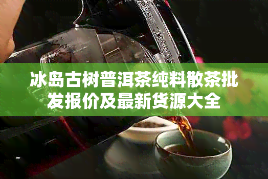 冰岛古树普洱茶纯料散茶批发报价及最新货源大全