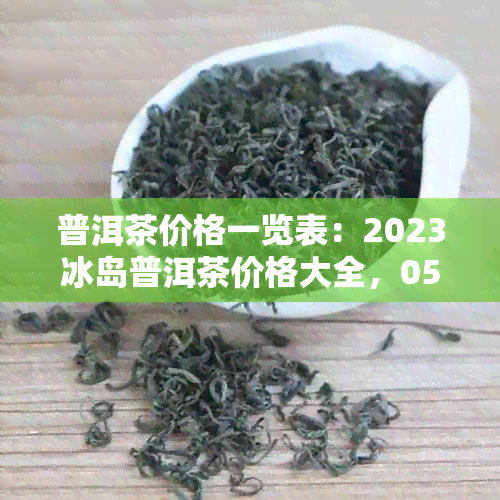 普洱茶价格一览表：2023冰岛普洱茶价格大全，0532。