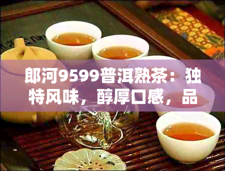 郎河9599普洱熟茶：独特风味，醇厚口感，品鉴新体验