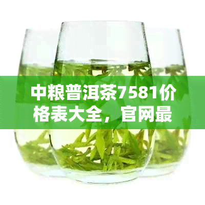 中粮普洱茶7581价格表大全，官网最新版，包含所有型号