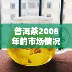 普洱茶2008年的市场情况：生产、销售、价格与分析